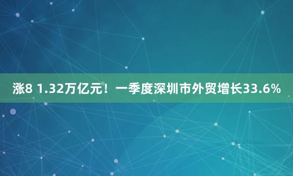 涨8 1.32万亿元！一季度深圳市外贸增长33.6%