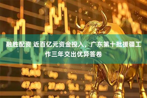 融胜配资 近百亿元资金投入，广东第十批援疆工作三年交出优异答卷