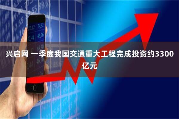 兴启网 一季度我国交通重大工程完成投资约3300亿元